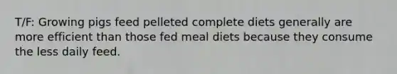 T/F: Growing pigs feed pelleted complete diets generally are more efficient than those fed meal diets because they consume the less daily feed.