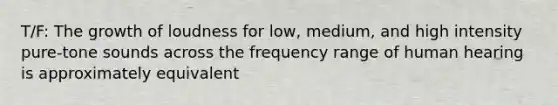 T/F: The growth of loudness for low, medium, and high intensity pure-tone sounds across the frequency range of human hearing is approximately equivalent