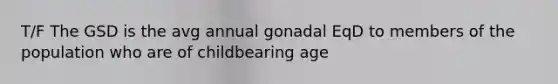 T/F The GSD is the avg annual gonadal EqD to members of the population who are of childbearing age