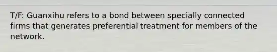 T/F: Guanxihu refers to a bond between specially connected firms that generates preferential treatment for members of the network.