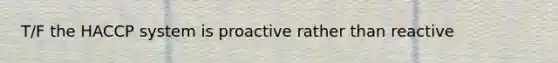 T/F the HACCP system is proactive rather than reactive