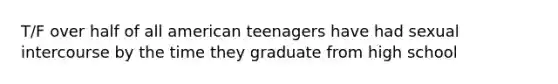 T/F over half of all american teenagers have had sexual intercourse by the time they graduate from high school