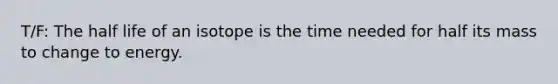 T/F: The half life of an isotope is the time needed for half its mass to change to energy.