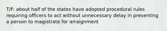 T/F: about half of the states have adopted procedural rules requiring officers to act without unnecessary delay in presenting a person to magistrate for arraignment