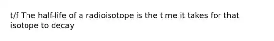 t/f The half-life of a radioisotope is the time it takes for that isotope to decay