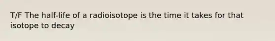 T/F The half-life of a radioisotope is the time it takes for that isotope to decay