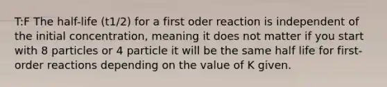 T:F The half-life (t1/2) for a first oder reaction is independent of the initial concentration, meaning it does not matter if you start with 8 particles or 4 particle it will be the same half life for first-order reactions depending on the value of K given.