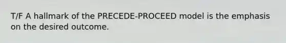 T/F A hallmark of the PRECEDE-PROCEED model is the emphasis on the desired outcome.