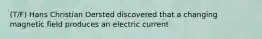 (T/F) Hans Christian Oersted discovered that a changing magnetic field produces an electric current