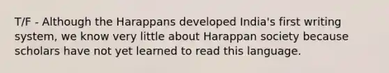 T/F - Although the Harappans developed India's first writing system, we know very little about Harappan society because scholars have not yet learned to read this language.