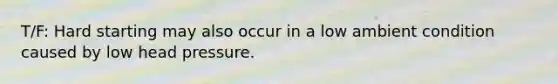 T/F: Hard starting may also occur in a low ambient condition caused by low head pressure.