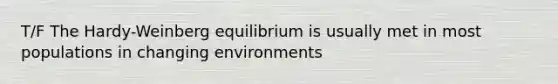 T/F The Hardy-Weinberg equilibrium is usually met in most populations in changing environments