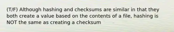 (T/F) Although hashing and checksums are similar in that they both create a value based on the contents of a file, hashing is NOT the same as creating a checksum