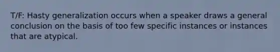 T/F: Hasty generalization occurs when a speaker draws a general conclusion on the basis of too few specific instances or instances that are atypical.