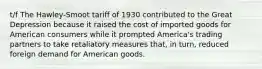 t/f The Hawley‑Smoot tariff of 1930 contributed to the Great Depression because it raised the cost of imported goods for American consumers while it prompted America's trading partners to take retaliatory measures that, in turn, reduced foreign demand for American goods.