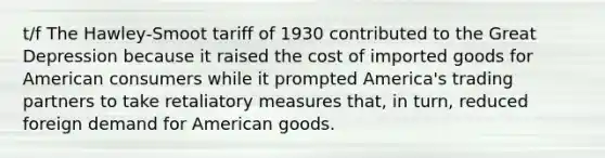 t/f The Hawley‑Smoot tariff of 1930 contributed to the Great Depression because it raised the cost of imported goods for American consumers while it prompted America's trading partners to take retaliatory measures that, in turn, reduced foreign demand for American goods.