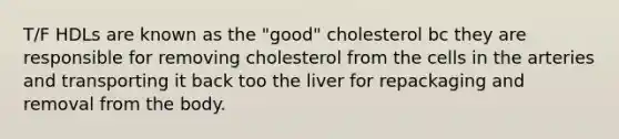 T/F HDLs are known as the "good" cholesterol bc they are responsible for removing cholesterol from the cells in the arteries and transporting it back too the liver for repackaging and removal from the body.