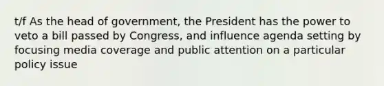 t/f As the head of government, the President has the power to veto a bill passed by Congress, and influence agenda setting by focusing media coverage and public attention on a particular policy issue