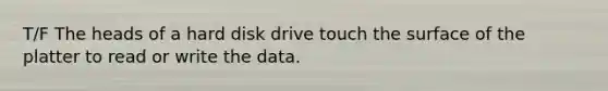 T/F The heads of a hard disk drive touch the surface of the platter to read or write the data.