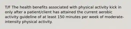 T/F The health benefits associated with physical activity kick in only after a patient/client has attained the current aerobic activity guideline of at least 150 minutes per week of moderate-intensity physical activity.