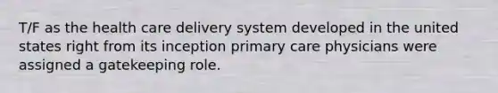 T/F as the health care delivery system developed in the united states right from its inception primary care physicians were assigned a gatekeeping role.