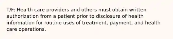 T/F: Health care providers and others must obtain written authorization from a patient prior to disclosure of health information for routine uses of treatment, payment, and health care operations.