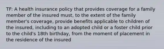 TF: A health insurance policy that provides coverage for a family member of the insured must, to the extent of the family member's coverage, provide benefits applicable to children of the insured, including to an adopted child or a foster child prior to the child's 18th birthday, from the moment of placement in the residence of the insured