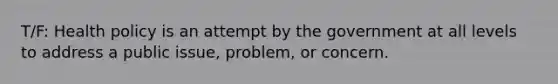 T/F: Health policy is an attempt by the government at all levels to address a public issue, problem, or concern.