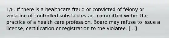 T/F- If there is a healthcare fraud or convicted of felony or violation of controlled substances act committed within the practice of a health care profession, Board may refuse to issue a license, certification or registration to the violatee. [...]