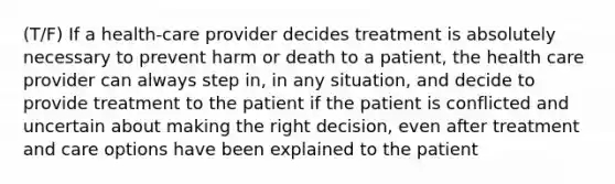 (T/F) If a health-care provider decides treatment is absolutely necessary to prevent harm or death to a patient, the health care provider can always step in, in any situation, and decide to provide treatment to the patient if the patient is conflicted and uncertain about making the right decision, even after treatment and care options have been explained to the patient