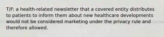 T/F: a health-related newsletter that a covered entity distributes to patients to inform them about new healthcare developments would not be considered marketing under the privacy rule and therefore allowed.