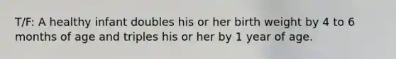 T/F: A healthy infant doubles his or her birth weight by 4 to 6 months of age and triples his or her by 1 year of age.