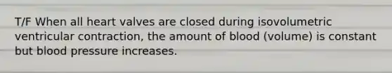 T/F When all heart valves are closed during isovolumetric ventricular contraction, the amount of blood (volume) is constant but blood pressure increases.