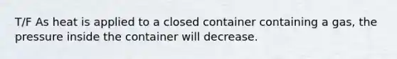 T/F As heat is applied to a closed container containing a gas, the pressure inside the container will decrease.