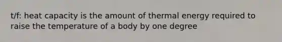 t/f: heat capacity is the amount of thermal energy required to raise the temperature of a body by one degree