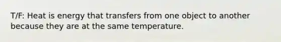 T/F: Heat is energy that transfers from one object to another because they are at the same temperature.