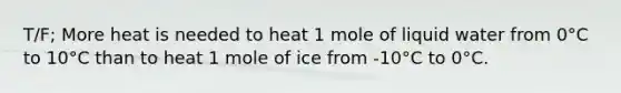 T/F; More heat is needed to heat 1 mole of liquid water from 0°C to 10°C than to heat 1 mole of ice from -10°C to 0°C.