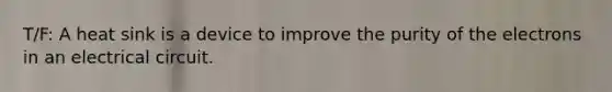 T/F: A heat sink is a device to improve the purity of the electrons in an electrical circuit.