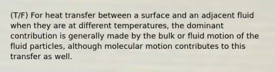 (T/F) For heat transfer between a surface and an adjacent fluid when they are at different temperatures, the dominant contribution is generally made by the bulk or fluid motion of the fluid particles, although molecular motion contributes to this transfer as well.