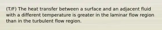 (T/F) The heat transfer between a surface and an adjacent fluid with a different temperature is greater in the laminar flow region than in the turbulent flow region.