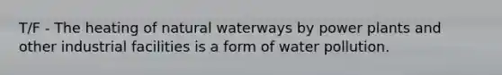 T/F - The heating of natural waterways by power plants and other industrial facilities is a form of water pollution.