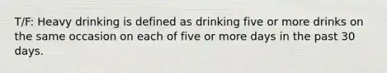 T/F: Heavy drinking is defined as drinking five or more drinks on the same occasion on each of five or more days in the past 30 days.