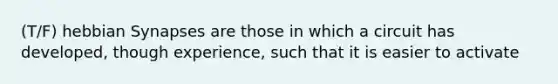 (T/F) hebbian Synapses are those in which a circuit has developed, though experience, such that it is easier to activate