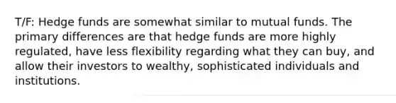 T/F: Hedge funds are somewhat similar to mutual funds. The primary differences are that hedge funds are more highly regulated, have less flexibility regarding what they can buy, and allow their investors to wealthy, sophisticated individuals and institutions.