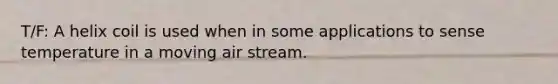 T/F: A helix coil is used when in some applications to sense temperature in a moving air stream.