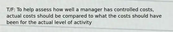 T/F: To help assess how well a manager has controlled costs, actual costs should be compared to what the costs should have been for the actual level of activity