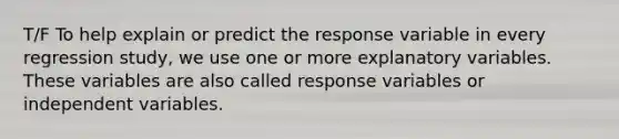 T/F To help explain or predict the response variable in every regression study, we use one or more explanatory variables. These variables are also called response variables or independent variables.