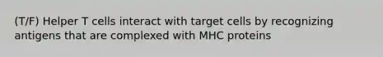 (T/F) Helper T cells interact with target cells by recognizing antigens that are complexed with MHC proteins