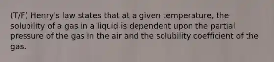 (T/F) Henry's law states that at a given temperature, the solubility of a gas in a liquid is dependent upon the partial pressure of the gas in the air and the solubility coefficient of the gas.