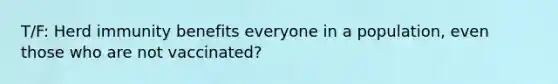 T/F: Herd immunity benefits everyone in a population, even those who are not vaccinated?